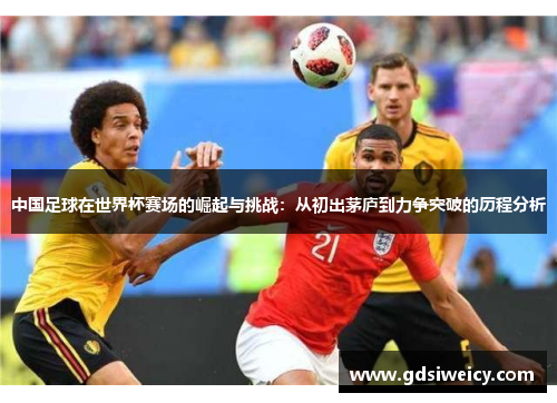 中国足球在世界杯赛场的崛起与挑战：从初出茅庐到力争突破的历程分析